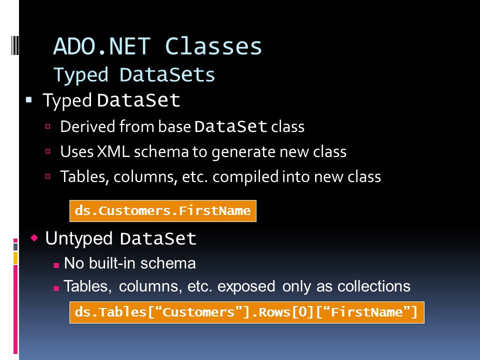 ADO.NET Classes Typed DataSet s  Typed DataSet  Derived from base DataSet class  Uses XML schema to generate new class  Tables, columns, etc.