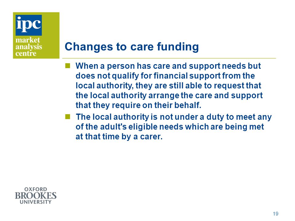 Changes to care funding When a person has care and support needs but does not qualify for financial support from the local authority, they are still able to request that the local authority arrange the care and support that they require on their behalf.