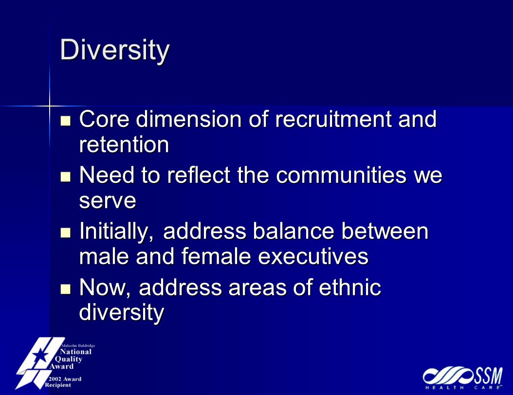 Diversity Core dimension of recruitment and retention Core dimension of recruitment and retention Need to reflect the communities we serve Need to reflect the communities we serve Initially, address balance between male and female executives Initially, address balance between male and female executives Now, address areas of ethnic diversity Now, address areas of ethnic diversity