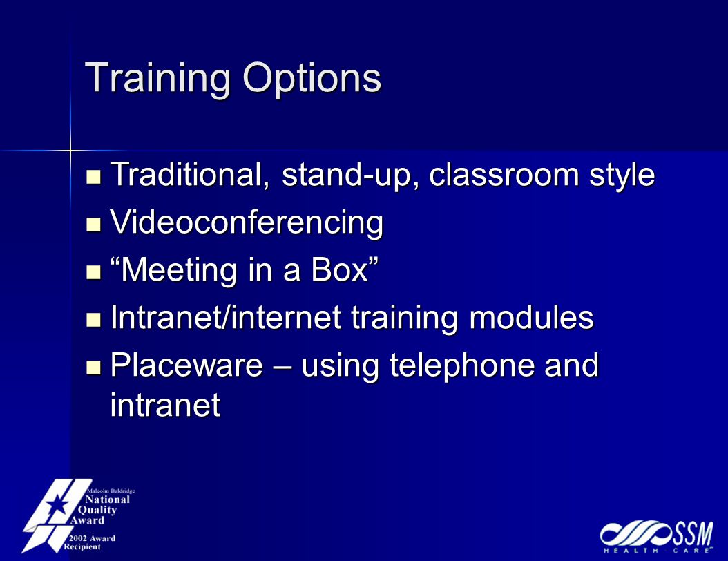 Training Options Traditional, stand-up, classroom style Traditional, stand-up, classroom style Videoconferencing Videoconferencing Meeting in a Box Meeting in a Box Intranet/internet training modules Intranet/internet training modules Placeware – using telephone and intranet Placeware – using telephone and intranet