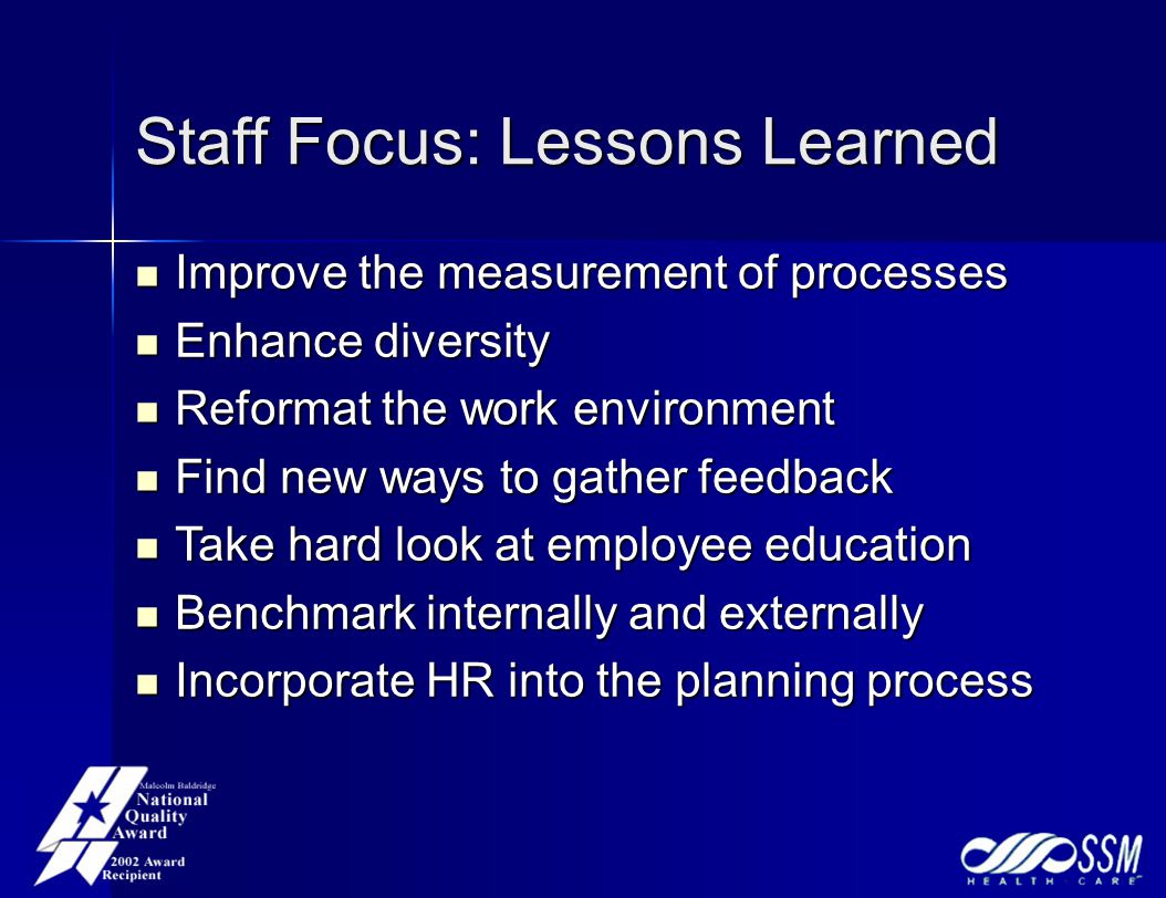 Staff Focus: Lessons Learned Improve the measurement of processes Improve the measurement of processes Enhance diversity Enhance diversity Reformat the work environment Reformat the work environment Find new ways to gather feedback Find new ways to gather feedback Take hard look at employee education Take hard look at employee education Benchmark internally and externally Benchmark internally and externally Incorporate HR into the planning process Incorporate HR into the planning process