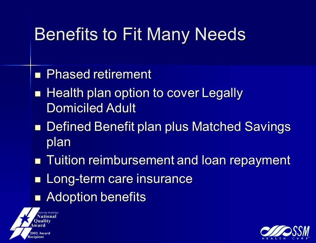 Benefits to Fit Many Needs Phased retirement Phased retirement Health plan option to cover Legally Domiciled Adult Health plan option to cover Legally Domiciled Adult Defined Benefit plan plus Matched Savings plan Defined Benefit plan plus Matched Savings plan Tuition reimbursement and loan repayment Tuition reimbursement and loan repayment Long-term care insurance Long-term care insurance Adoption benefits Adoption benefits