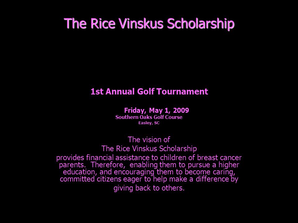 The Rice Vinskus Scholarship 1st Annual Golf Tournament Friday, May 1, 2009 Southern Oaks Golf Course Easley, SC The vision of The Rice Vinskus Scholarship provides financial assistance to children of breast cancer parents.