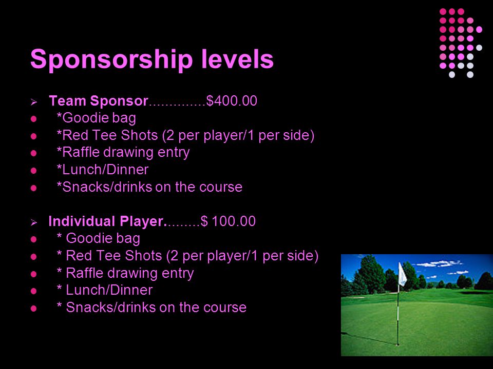 Sponsorship levels  Team Sponsor $ *Goodie bag *Red Tee Shots (2 per player/1 per side) *Raffle drawing entry *Lunch/Dinner *Snacks/drinks on the course  Individual Player $ * Goodie bag * Red Tee Shots (2 per player/1 per side) * Raffle drawing entry * Lunch/Dinner * Snacks/drinks on the course