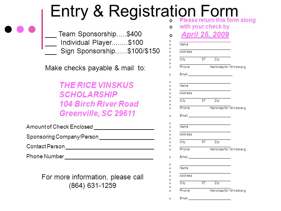 Entry & Registration Form Please return this form along with your check by April 25, 2009 _____________________________ Name _____________________________ Address _____________________________ City ST Zip _____________________________ Phone Handicap for 18 hole avg  _________________________ _____________________________ Name _____________________________ Address _____________________________ City ST Zip _____________________________ Phone Handicap for 18 hole avg  ________________________ _____________________________ Name _____________________________ Address _____________________________ City ST Zip _____________________________ Phone Handicap for 18 hole avg  ________________________ _____________________________ Name _____________________________ Address _____________________________ City ST Zip _____________________________ Phone Handicap for 18 hole avg  ________________________ ___ Team Sponsorship.....$400 ___ Individual Player $100 ___ Sign Sponsorship......$100/$150 Make checks payable & mail to: THE RICE VINSKUS SCHOLARSHIP 104 Birch River Road Greenville, SC Amount of Check Enclosed ____________________ Sponsoring Company/Person __________________ Contact Person _____________________________ Phone Number _____________________________ For more information, please call (864)
