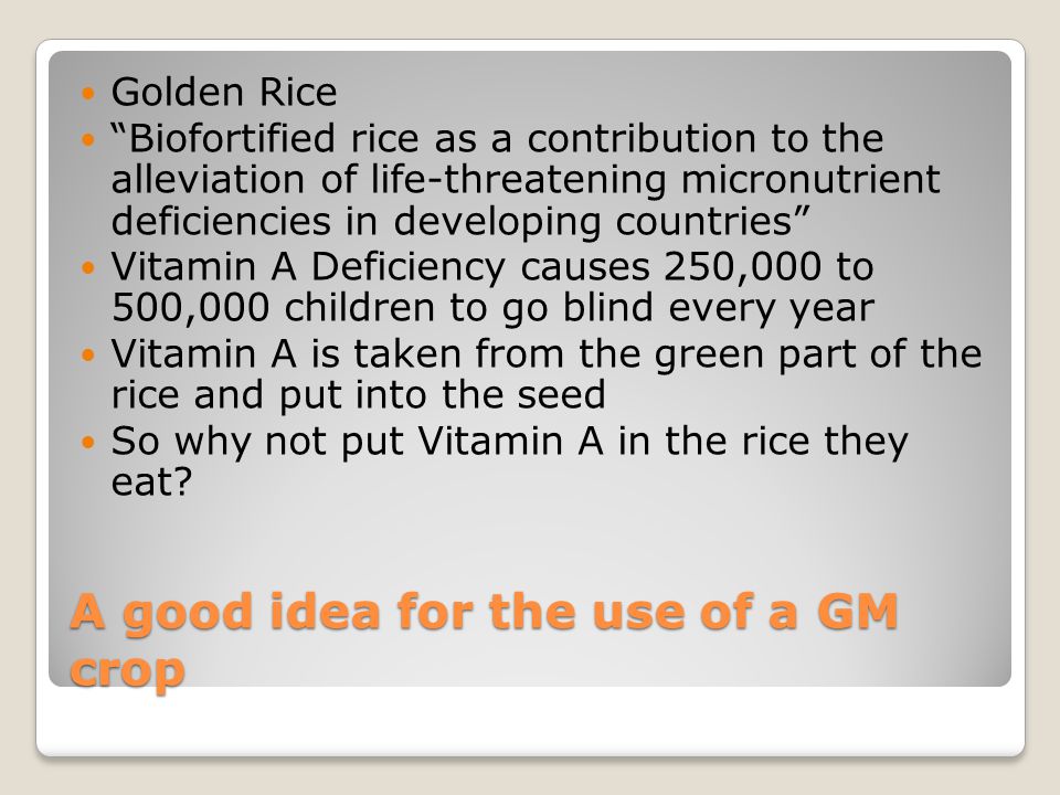 A good idea for the use of a GM crop Golden Rice Biofortified rice as a contribution to the alleviation of life-threatening micronutrient deficiencies in developing countries Vitamin A Deficiency causes 250,000 to 500,000 children to go blind every year Vitamin A is taken from the green part of the rice and put into the seed So why not put Vitamin A in the rice they eat