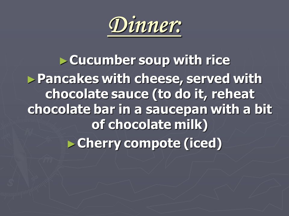 Dinner: ► Cucumber soup with rice ► Pancakes with cheese, served with chocolate sauce (to do it, reheat chocolate bar in a saucepan with a bit of chocolate milk) ► Cherry compote (iced)