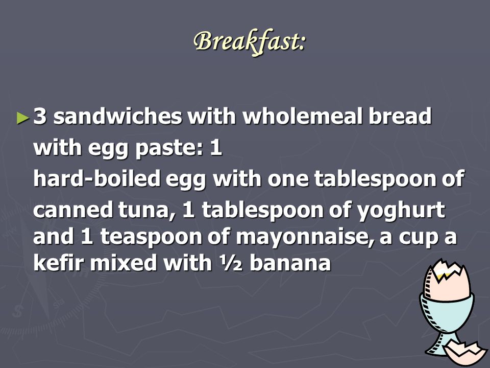 Breakfast: ► 3 sandwiches with wholemeal bread with egg paste: 1 hard-boiled egg with one tablespoon of canned tuna, 1 tablespoon of yoghurt and 1 teaspoon of mayonnaise, a cup a kefir mixed with ½ banana