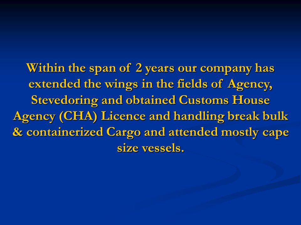 Within the span of 2 years our company has extended the wings in the fields of Agency, Stevedoring and obtained Customs House Agency (CHA) Licence and handling break bulk & containerized Cargo and attended mostly cape size vessels.