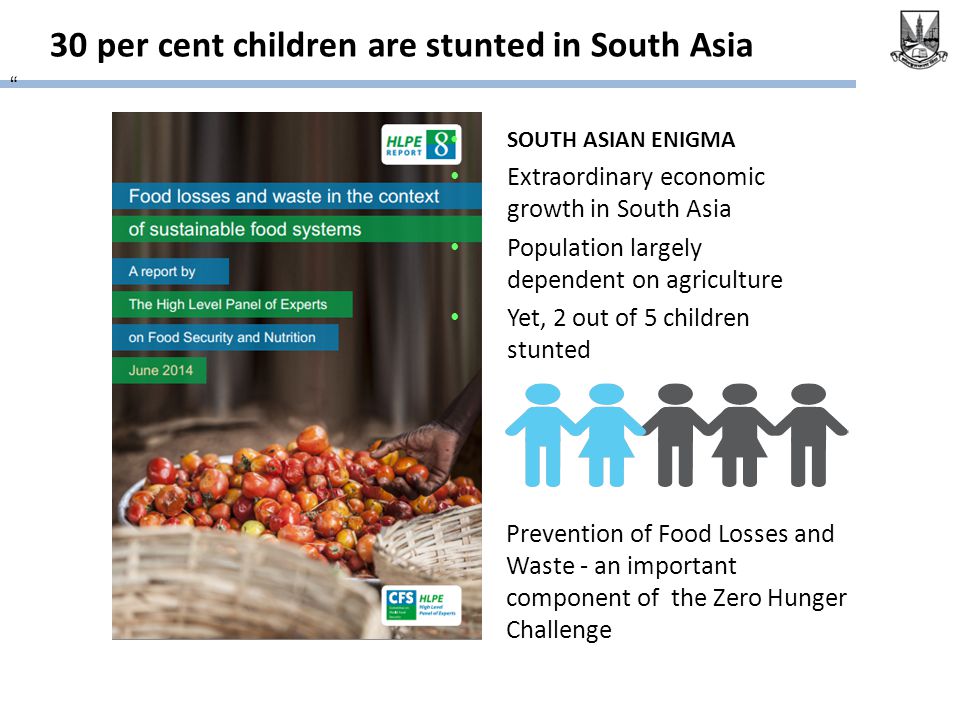 30 per cent children are stunted in South Asia Prevention of Food Losses and Waste - an important component of the Zero Hunger Challenge SOUTH ASIAN ENIGMA Extraordinary economic growth in South Asia Population largely dependent on agriculture Yet, 2 out of 5 children stunted