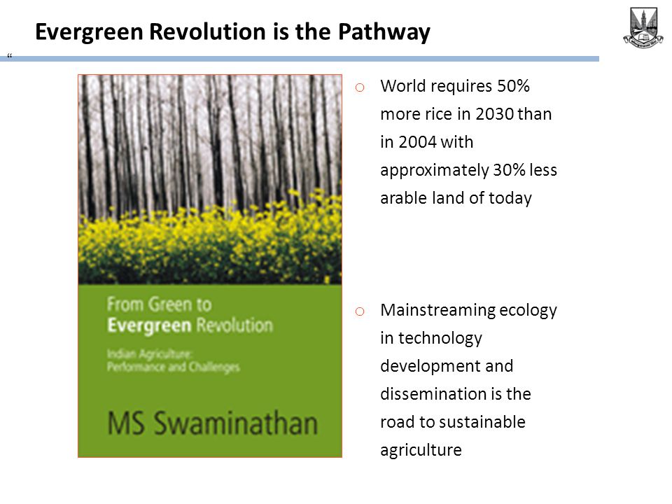 Evergreen Revolution is the Pathway o World requires 50% more rice in 2030 than in 2004 with approximately 30% less arable land of today o Mainstreaming ecology in technology development and dissemination is the road to sustainable agriculture