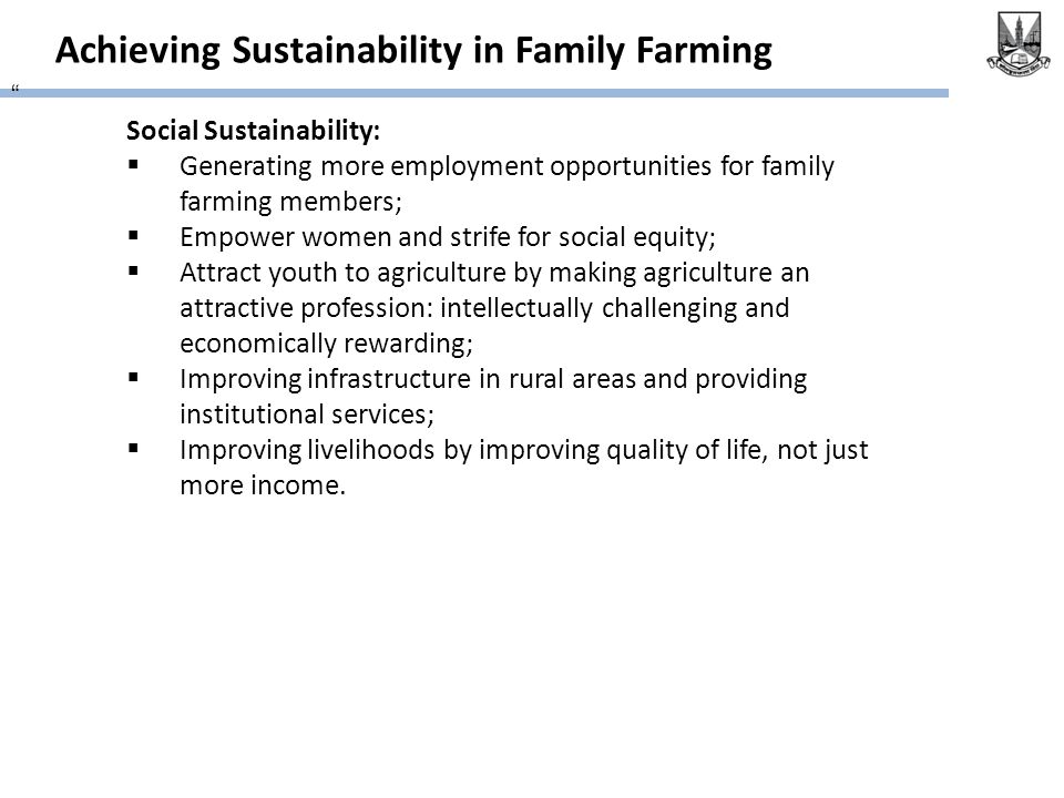 Achieving Sustainability in Family Farming Social Sustainability:  Generating more employment opportunities for family farming members;  Empower women and strife for social equity;  Attract youth to agriculture by making agriculture an attractive profession: intellectually challenging and economically rewarding;  Improving infrastructure in rural areas and providing institutional services;  Improving livelihoods by improving quality of life, not just more income.
