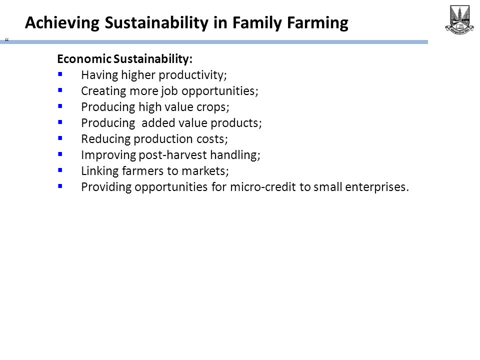Achieving Sustainability in Family Farming Economic Sustainability:  Having higher productivity;  Creating more job opportunities;  Producing high value crops;  Producing added value products;  Reducing production costs;  Improving post-harvest handling;  Linking farmers to markets;  Providing opportunities for micro-credit to small enterprises.