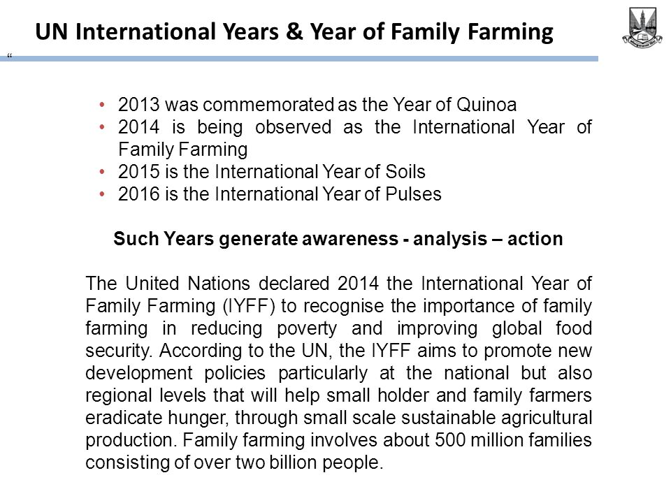 UN International Years & Year of Family Farming 2013 was commemorated as the Year of Quinoa 2014 is being observed as the International Year of Family Farming 2015 is the International Year of Soils 2016 is the International Year of Pulses Such Years generate awareness - analysis – action The United Nations declared 2014 the International Year of Family Farming (IYFF) to recognise the importance of family farming in reducing poverty and improving global food security.