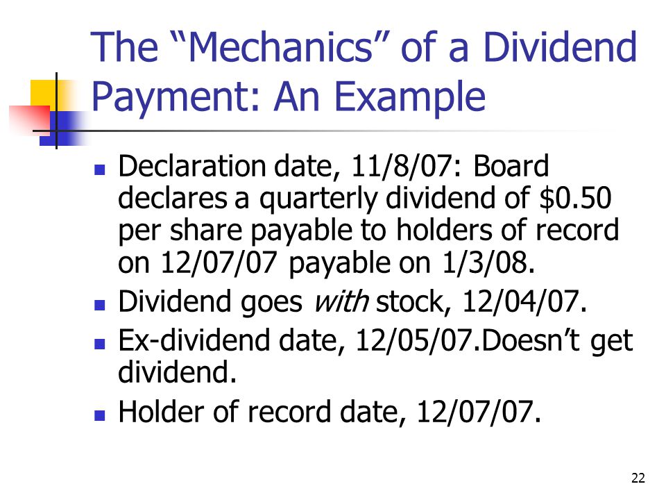 22 The Mechanics of a Dividend Payment: An Example Declaration date, 11/8/07: Board declares a quarterly dividend of $0.50 per share payable to holders of record on 12/07/07 payable on 1/3/08.