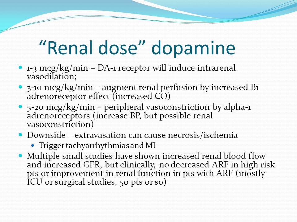 Renal dose dopamine 1-3 mcg/kg/min – DA-1 receptor will induce intrarenal vasodilation; 3-10 mcg/kg/min – augment renal perfusion by increased B1 adrenoreceptor effect (increased CO) 5-20 mcg/kg/min – peripheral vasoconstriction by alpha-1 adrenoreceptors (increase BP, but possible renal vasoconstriction) Downside – extravasation can cause necrosis/ischemia Trigger tachyarrhythmias and MI Multiple small studies have shown increased renal blood flow and increased GFR, but clinically, no decreased ARF in high risk pts or improvement in renal function in pts with ARF (mostly ICU or surgical studies, 50 pts or so)
