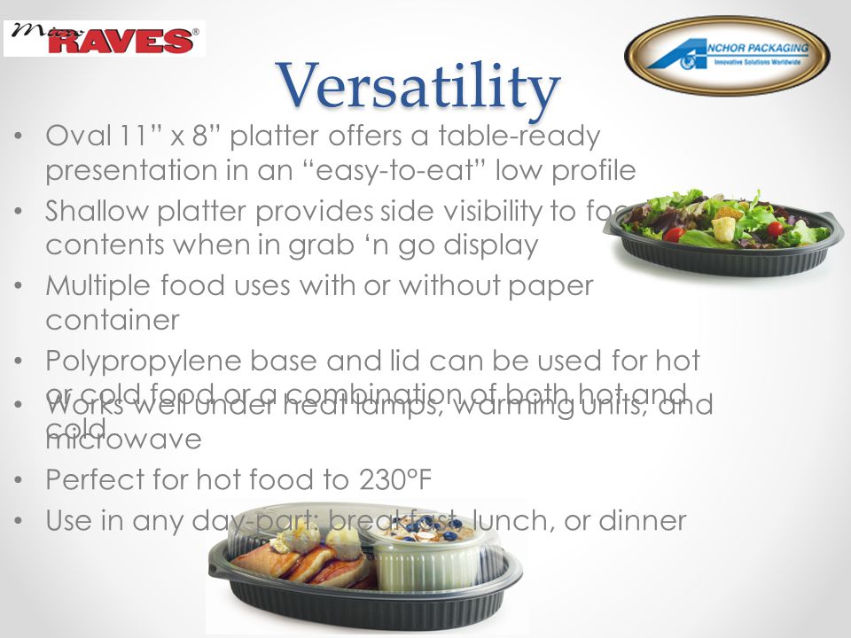 Versatility Versatility Oval 11 x 8 platter offers a table-ready presentation in an easy-to-eat low profile Shallow platter provides side visibility to food contents when in grab ‘n go display Multiple food uses with or without paper container Polypropylene base and lid can be used for hot or cold food or a combination of both hot and cold Works well under heat lamps, warming units, and microwave Perfect for hot food to 230°F Use in any day-part: breakfast, lunch, or dinner