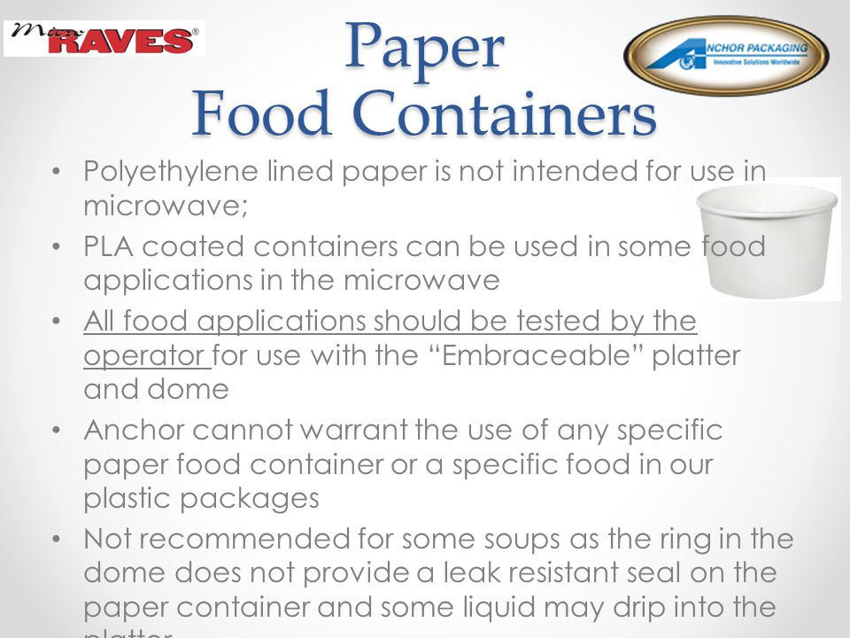 Paper Food Containers Polyethylene lined paper is not intended for use in microwave; PLA coated containers can be used in some food applications in the microwave All food applications should be tested by the operator for use with the Embraceable platter and dome Anchor cannot warrant the use of any specific paper food container or a specific food in our plastic packages Not recommended for some soups as the ring in the dome does not provide a leak resistant seal on the paper container and some liquid may drip into the platter Store test to determine effectiveness with various foods