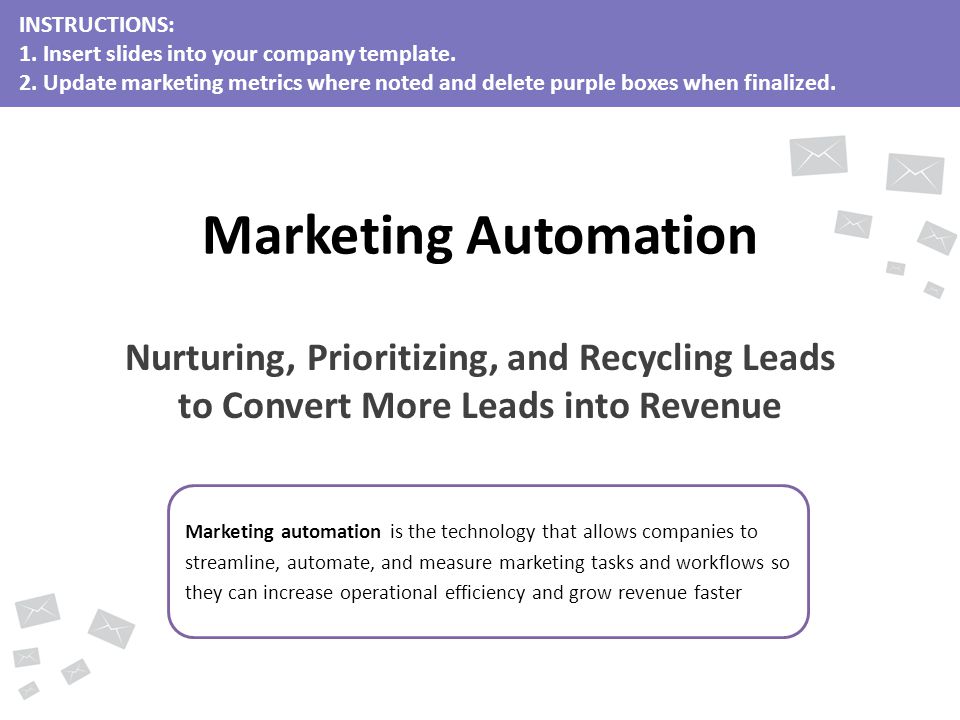 Marketing automation is the technology that allows companies to streamline, automate, and measure marketing tasks and workflows so they can increase operational efficiency and grow revenue faster Marketing Automation Nurturing, Prioritizing, and Recycling Leads to Convert More Leads into Revenue INSTRUCTIONS: 1.