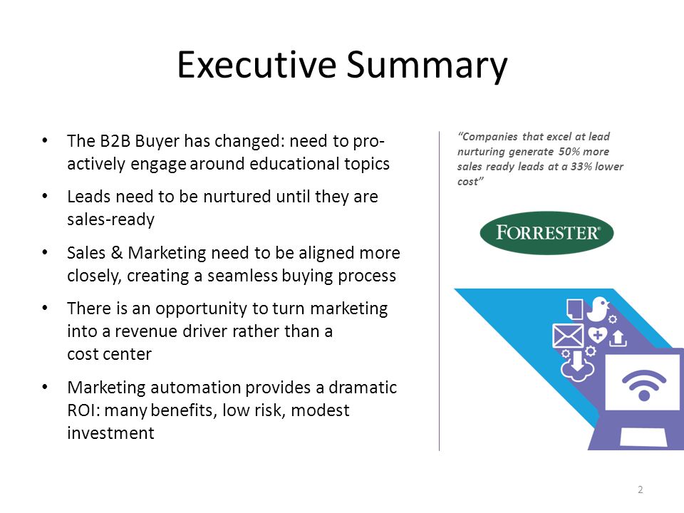 Executive Summary The B2B Buyer has changed: need to pro- actively engage around educational topics Leads need to be nurtured until they are sales-ready Sales & Marketing need to be aligned more closely, creating a seamless buying process There is an opportunity to turn marketing into a revenue driver rather than a cost center Marketing automation provides a dramatic ROI: many benefits, low risk, modest investment 2 Companies that excel at lead nurturing generate 50% more sales ready leads at a 33% lower cost