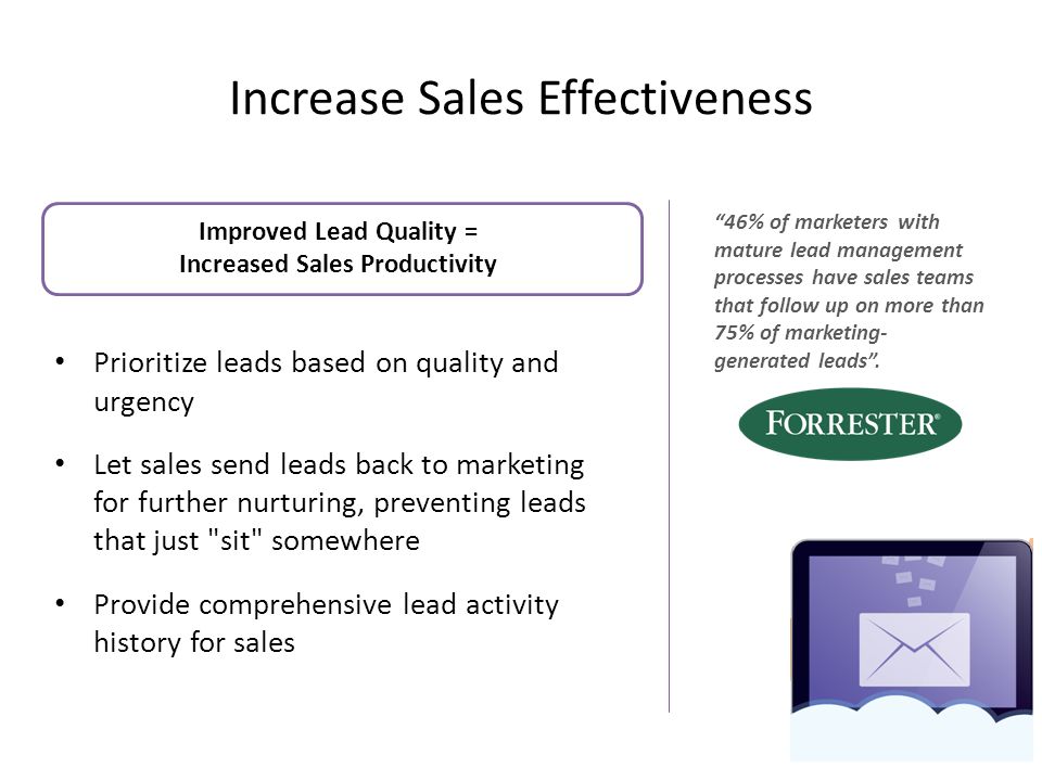 Increase Sales Effectiveness Improved Lead Quality = Increased Sales Productivity Prioritize leads based on quality and urgency Let sales send leads back to marketing for further nurturing, preventing leads that just sit somewhere Provide comprehensive lead activity history for sales 9 46% of marketers with mature lead management processes have sales teams that follow up on more than 75% of marketing- generated leads .