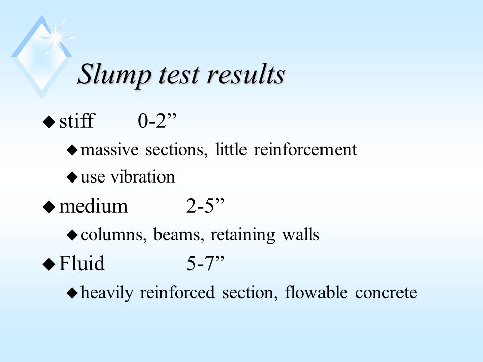 Slump test results u stiff 0-2 u massive sections, little reinforcement u use vibration u medium2-5 u columns, beams, retaining walls u Fluid5-7 u heavily reinforced section, flowable concrete