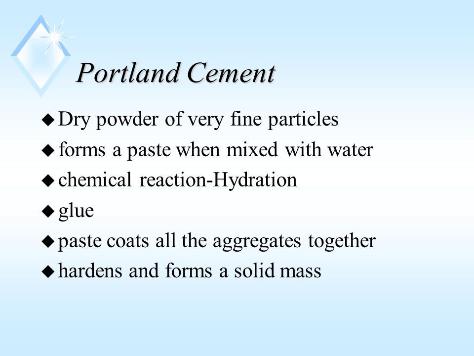Portland Cement u Dry powder of very fine particles u forms a paste when mixed with water u chemical reaction-Hydration u glue u paste coats all the aggregates together u hardens and forms a solid mass