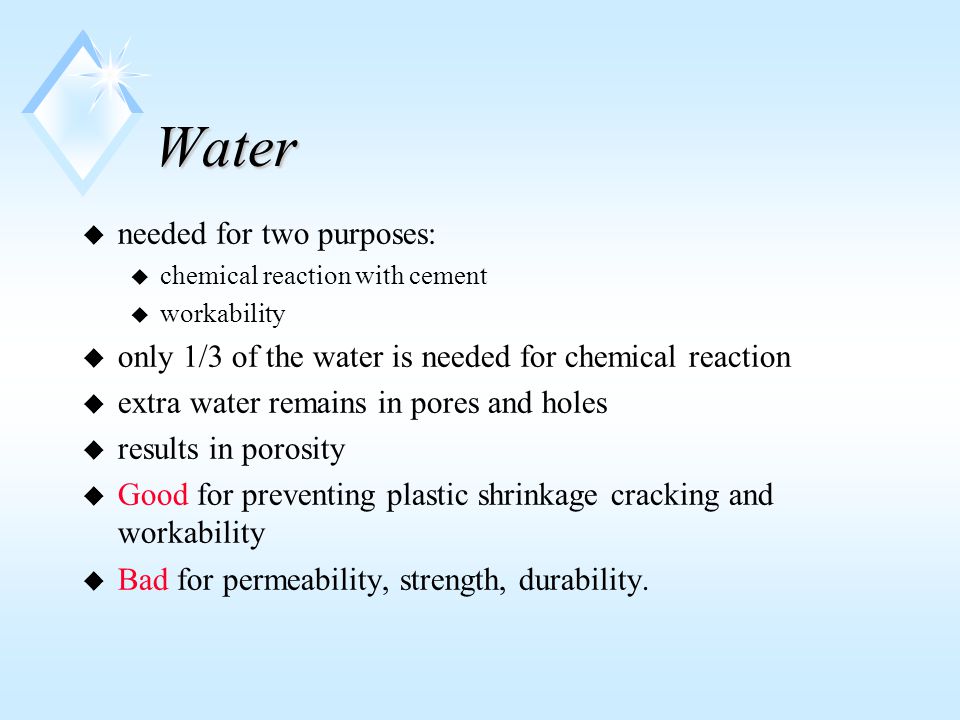 Water u needed for two purposes: u chemical reaction with cement u workability u only 1/3 of the water is needed for chemical reaction u extra water remains in pores and holes u results in porosity u Good for preventing plastic shrinkage cracking and workability u Bad for permeability, strength, durability.