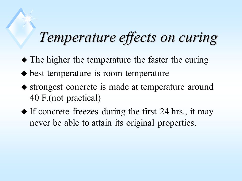 Temperature effects on curing u The higher the temperature the faster the curing u best temperature is room temperature u strongest concrete is made at temperature around 40 F.(not practical) u If concrete freezes during the first 24 hrs., it may never be able to attain its original properties.