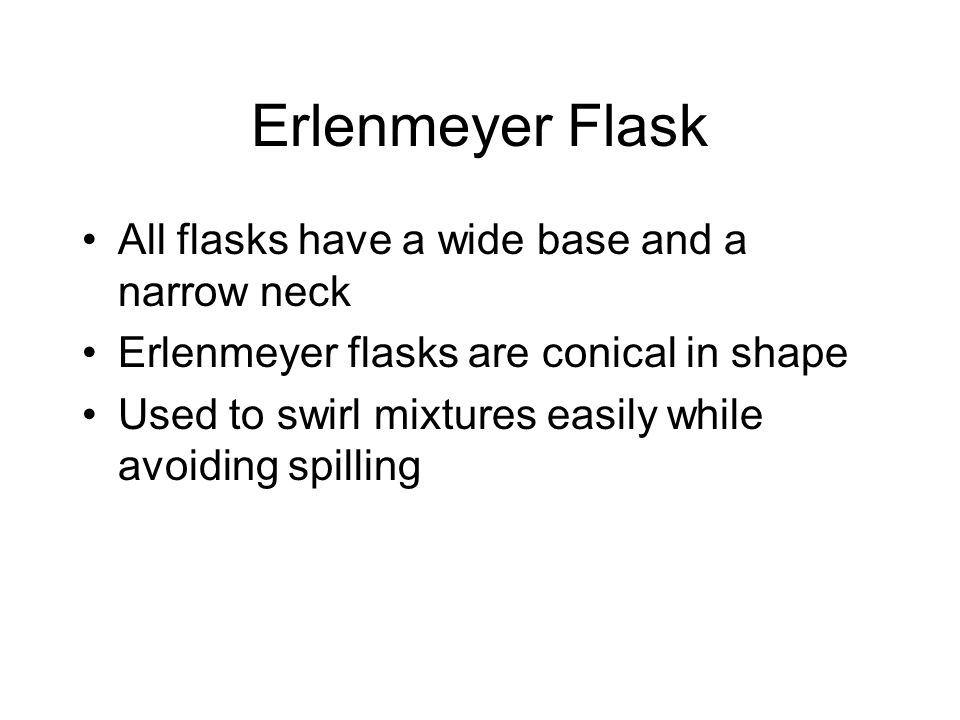 Erlenmeyer Flask All flasks have a wide base and a narrow neck Erlenmeyer flasks are conical in shape Used to swirl mixtures easily while avoiding spilling