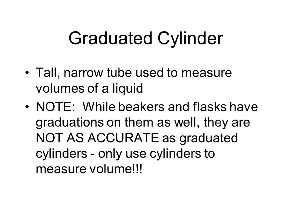 Graduated Cylinder Tall, narrow tube used to measure volumes of a liquid NOTE: While beakers and flasks have graduations on them as well, they are NOT AS ACCURATE as graduated cylinders - only use cylinders to measure volume!!!