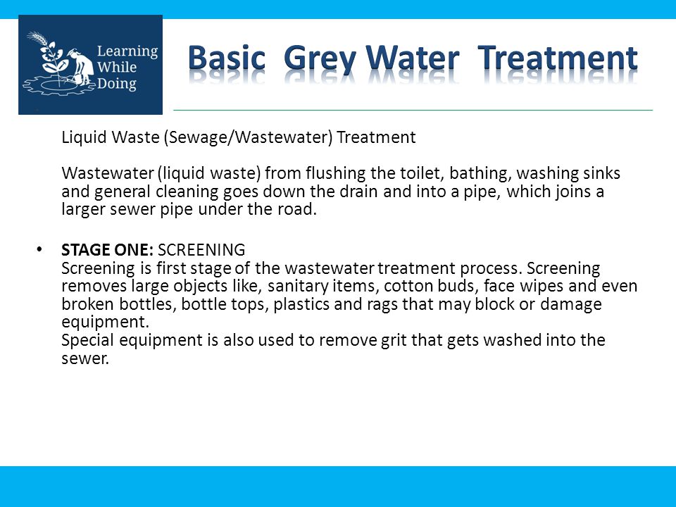 Liquid Waste (Sewage/Wastewater) Treatment Wastewater (liquid waste) from flushing the toilet, bathing, washing sinks and general cleaning goes down the drain and into a pipe, which joins a larger sewer pipe under the road.
