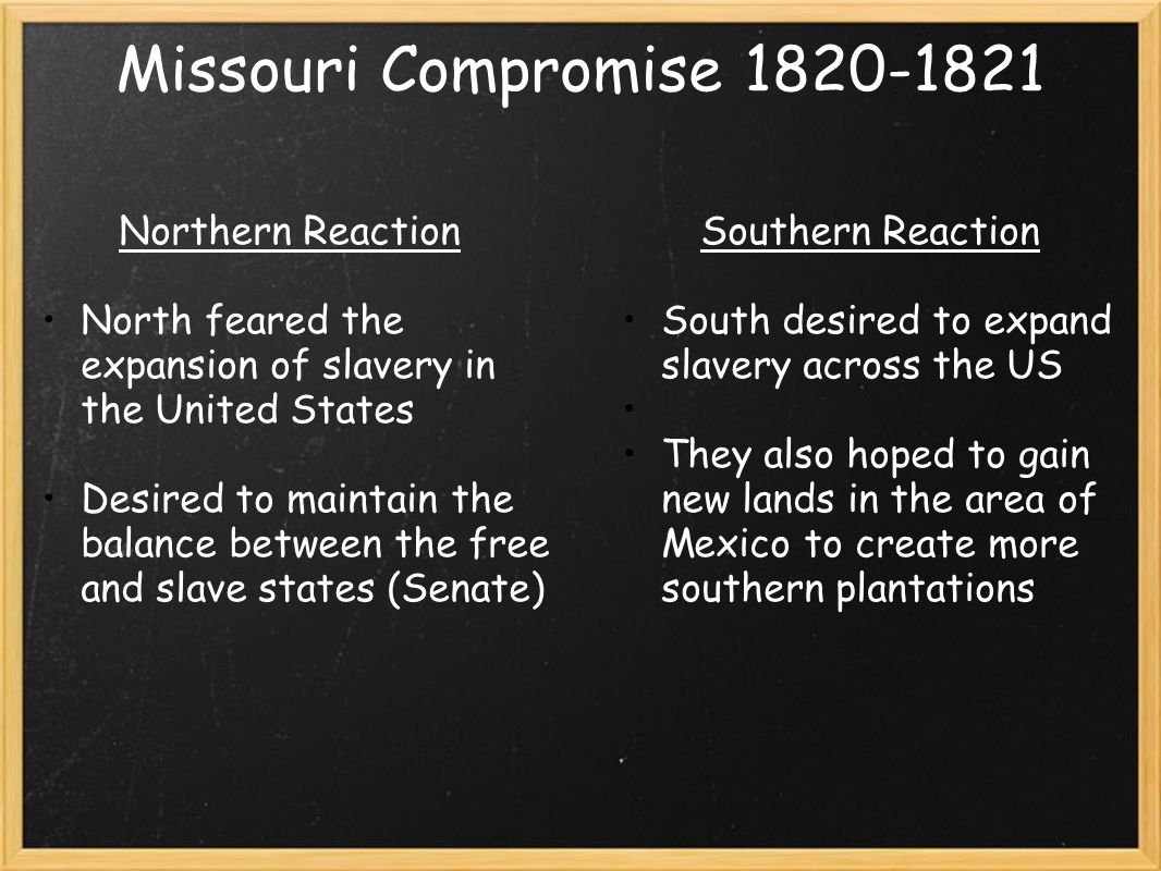 Missouri Compromise Northern Reaction North feared the expansion of slavery in the United States Desired to maintain the balance between the free and slave states (Senate) Southern Reaction South desired to expand slavery across the US They also hoped to gain new lands in the area of Mexico to create more southern plantations