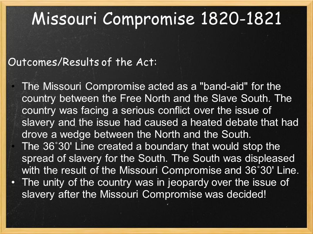 Missouri Compromise Outcomes/Results of the Act: The Missouri Compromise acted as a band-aid for the country between the Free North and the Slave South.