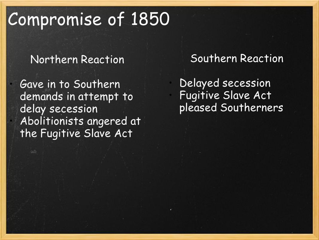 Compromise of 1850 Northern Reaction Gave in to Southern demands in attempt to delay secession Abolitionists angered at the Fugitive Slave Act Southern Reaction Delayed secession Fugitive Slave Act pleased Southerners