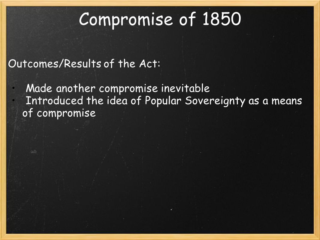 Compromise of 1850 Outcomes/Results of the Act: Made another compromise inevitable Introduced the idea of Popular Sovereignty as a means of compromise