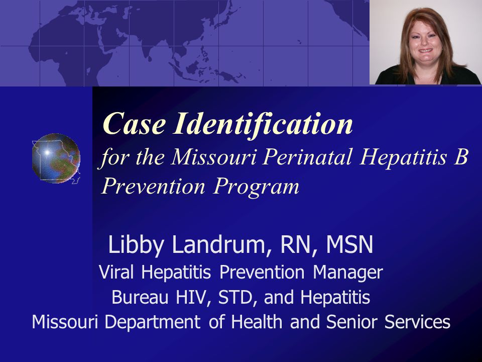 Case Identification for the Missouri Perinatal Hepatitis B Prevention Program Libby Landrum, RN, MSN Viral Hepatitis Prevention Manager Bureau HIV, STD, and Hepatitis Missouri Department of Health and Senior Services