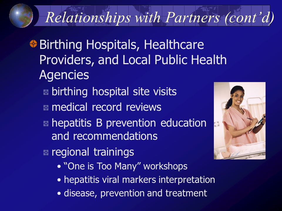 Relationships with Partners (cont’d) Birthing Hospitals, Healthcare Providers, and Local Public Health Agencies birthing hospital site visits medical record reviews hepatitis B prevention education and recommendations regional trainings One is Too Many workshops hepatitis viral markers interpretation disease, prevention and treatment