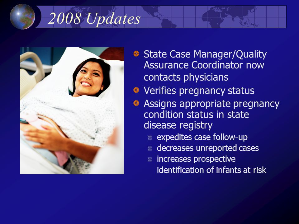 2008 Updates State Case Manager/Quality Assurance Coordinator now contacts physicians Verifies pregnancy status Assigns appropriate pregnancy condition status in state disease registry expedites case follow-up decreases unreported cases increases prospective identification of infants at risk