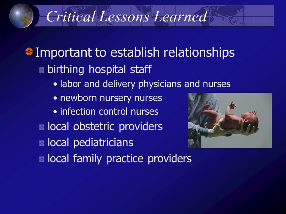 Critical Lessons Learned Important to establish relationships birthing hospital staff labor and delivery physicians and nurses newborn nursery nurses infection control nurses local obstetric providers local pediatricians local family practice providers