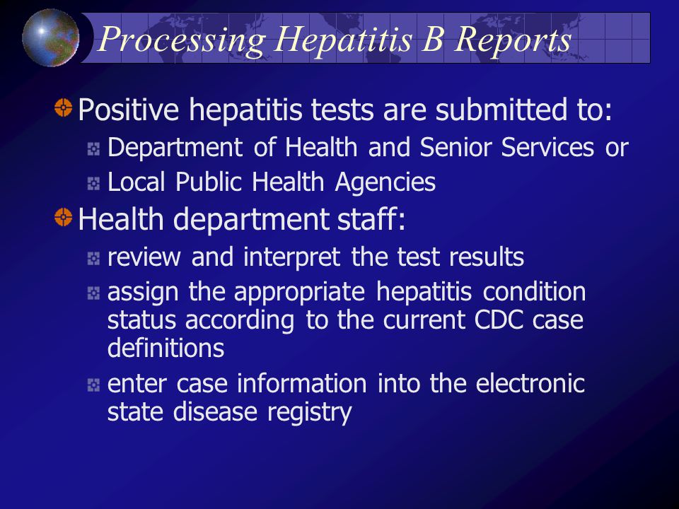 Processing Hepatitis B Reports Positive hepatitis tests are submitted to: Department of Health and Senior Services or Local Public Health Agencies Health department staff: review and interpret the test results assign the appropriate hepatitis condition status according to the current CDC case definitions enter case information into the electronic state disease registry