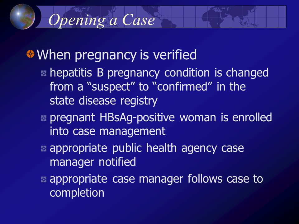 Opening a Case When pregnancy is verified hepatitis B pregnancy condition is changed from a suspect to confirmed in the state disease registry pregnant HBsAg-positive woman is enrolled into case management appropriate public health agency case manager notified appropriate case manager follows case to completion