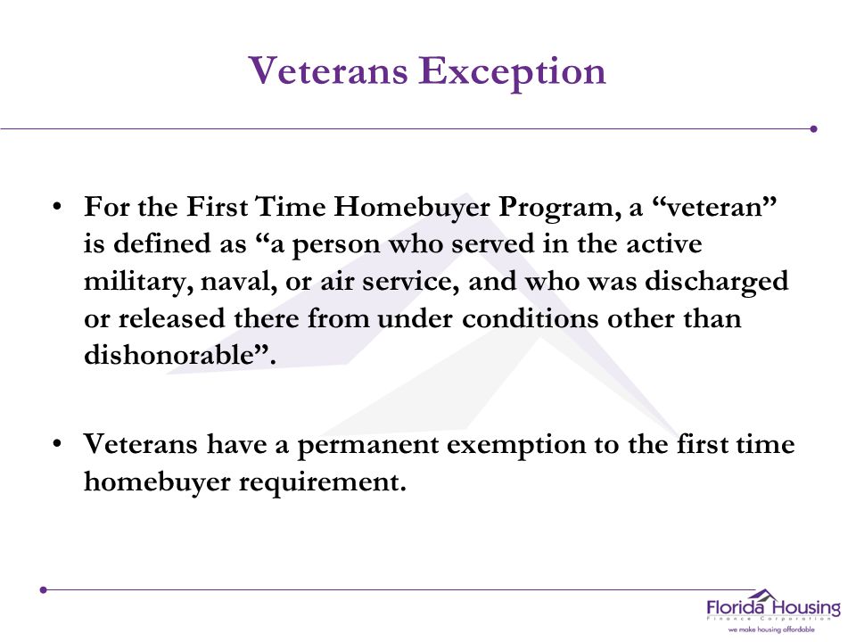 Veterans Exception For the First Time Homebuyer Program, a veteran is defined as a person who served in the active military, naval, or air service, and who was discharged or released there from under conditions other than dishonorable .