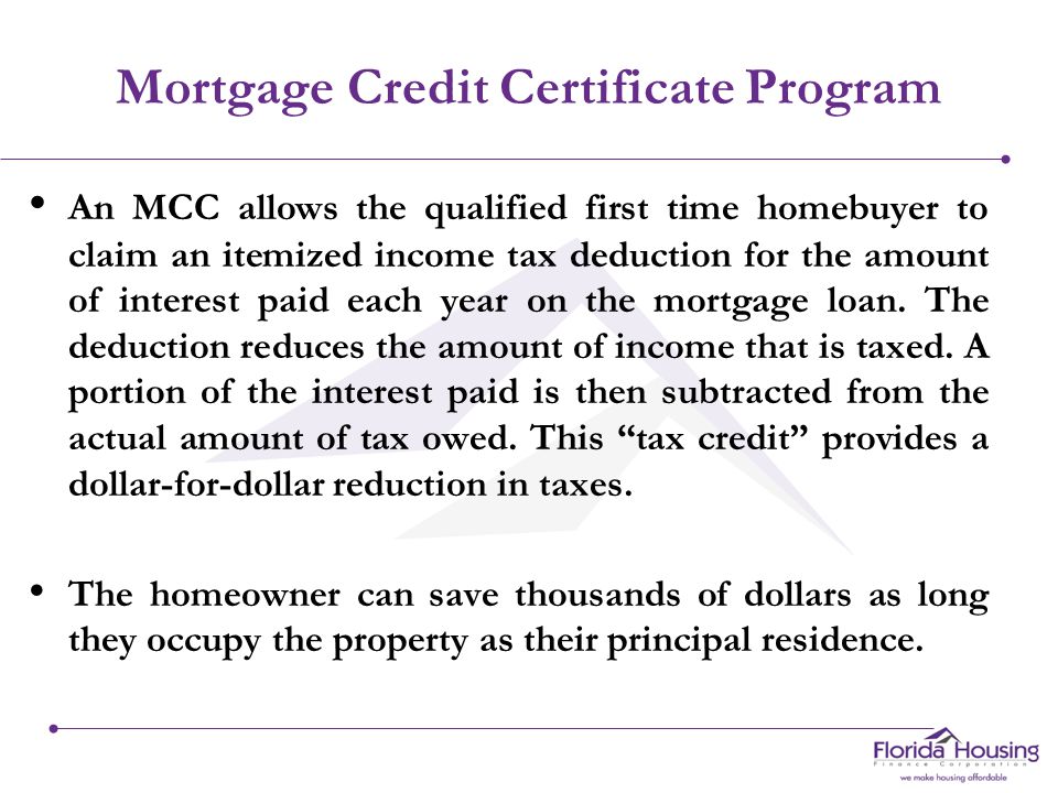 Mortgage Credit Certificate Program An MCC allows the qualified first time homebuyer to claim an itemized income tax deduction for the amount of interest paid each year on the mortgage loan.