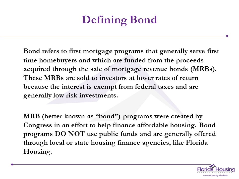 Defining Bond Bond refers to first mortgage programs that generally serve first time homebuyers and which are funded from the proceeds acquired through the sale of mortgage revenue bonds (MRBs).