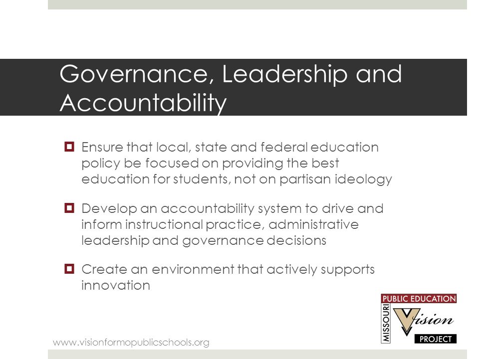 Governance, Leadership and Accountability    Ensure that local, state and federal education policy be focused on providing the best education for students, not on partisan ideology  Develop an accountability system to drive and inform instructional practice, administrative leadership and governance decisions  Create an environment that actively supports innovation