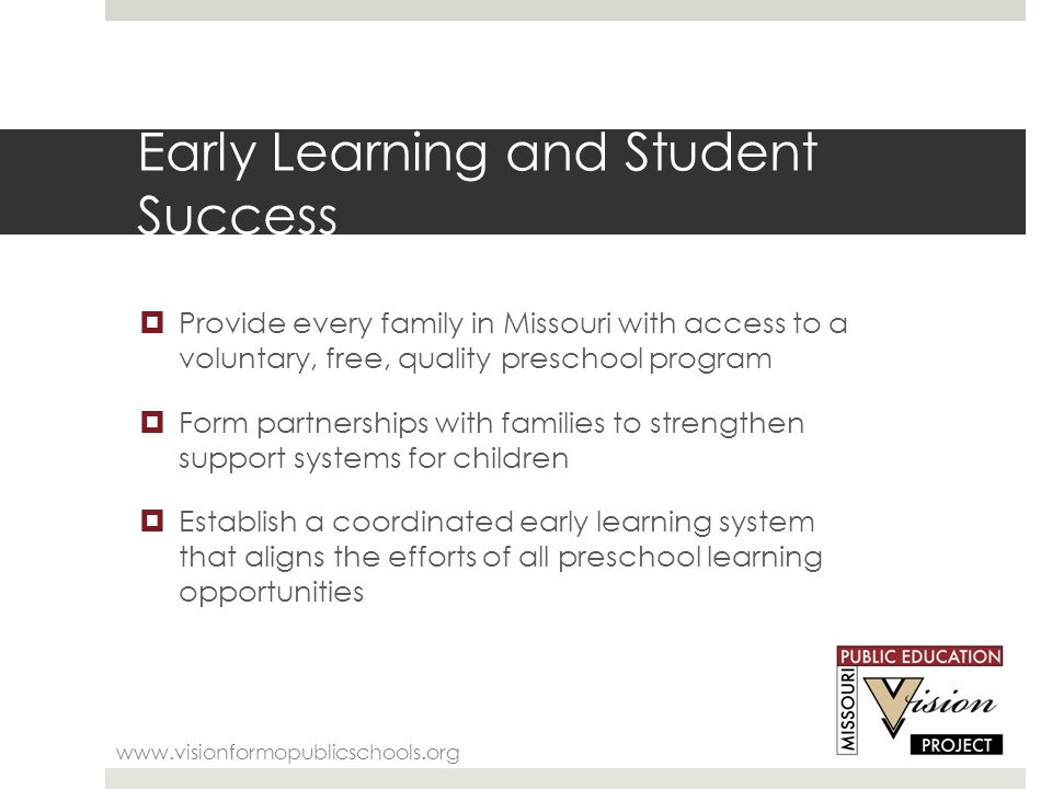 Early Learning and Student Success    Provide every family in Missouri with access to a voluntary, free, quality preschool program  Form partnerships with families to strengthen support systems for children  Establish a coordinated early learning system that aligns the efforts of all preschool learning opportunities