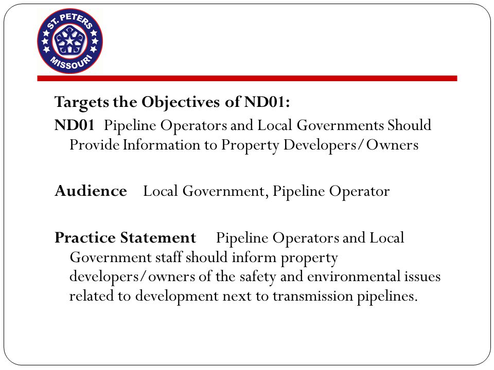 Targets the Objectives of ND01: ND01Pipeline Operators and Local Governments Should Provide Information to Property Developers/Owners Audience Local Government, Pipeline Operator Practice Statement Pipeline Operators and Local Government staff should inform property developers/owners of the safety and environmental issues related to development next to transmission pipelines.