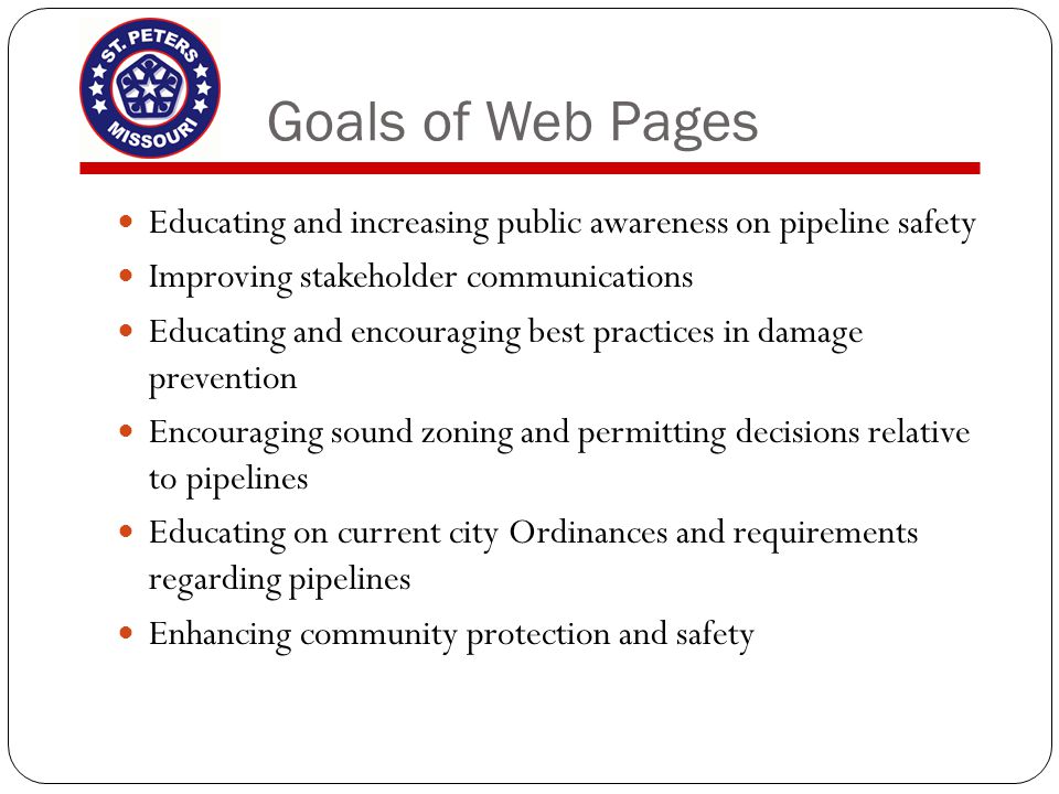 Goals of Web Pages Educating and increasing public awareness on pipeline safety Improving stakeholder communications Educating and encouraging best practices in damage prevention Encouraging sound zoning and permitting decisions relative to pipelines Educating on current city Ordinances and requirements regarding pipelines Enhancing community protection and safety