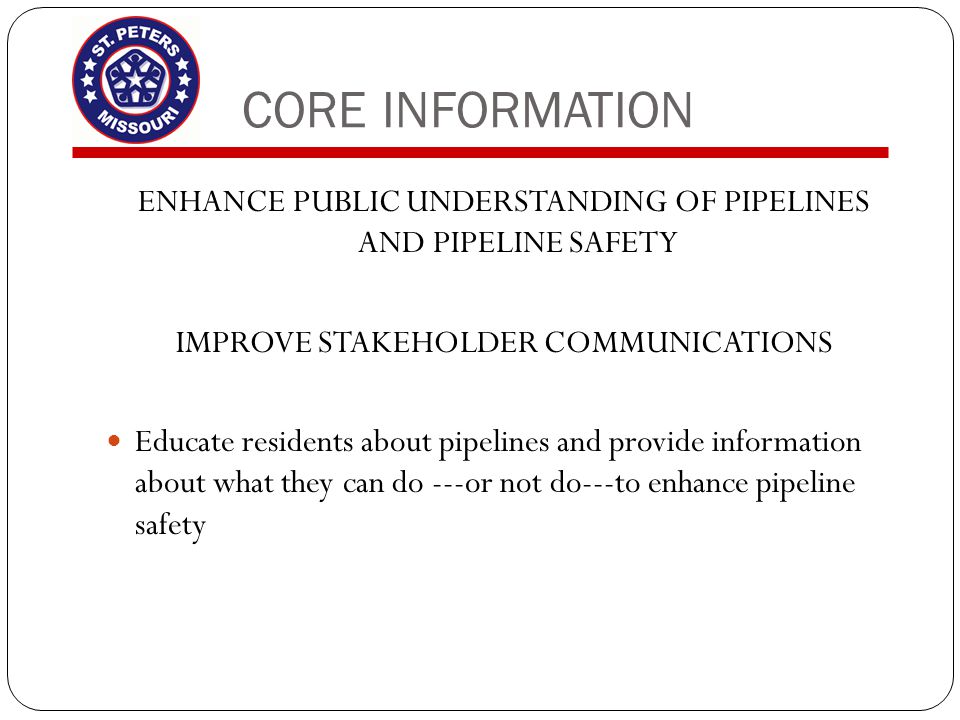 CORE INFORMATION ENHANCE PUBLIC UNDERSTANDING OF PIPELINES AND PIPELINE SAFETY IMPROVE STAKEHOLDER COMMUNICATIONS Educate residents about pipelines and provide information about what they can do ---or not do---to enhance pipeline safety